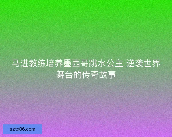 马进教练培养墨西哥跳水公主 逆袭世界舞台的传奇故事
